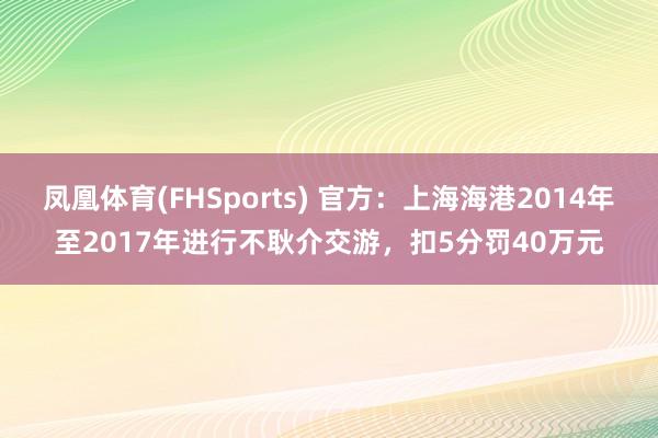 凤凰体育(FHSports) 官方：上海海港2014年至2017年进行不耿介交游，扣5分罚40万元