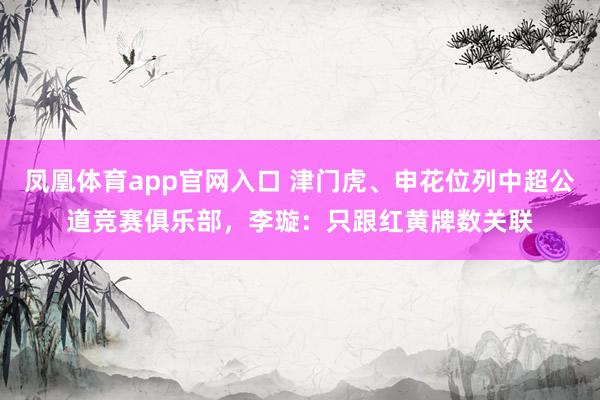 凤凰体育app官网入口 津门虎、申花位列中超公道竞赛俱乐部，李璇：只跟红黄牌数关联