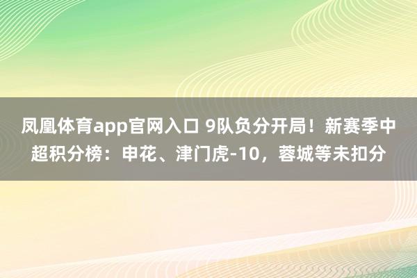 凤凰体育app官网入口 9队负分开局！新赛季中超积分榜：申花、津门虎-10，蓉城等未扣分