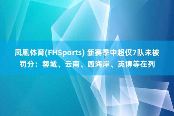 凤凰体育(FHSports) 新赛季中超仅7队未被罚分：蓉城、云南、西海岸、英博等在列