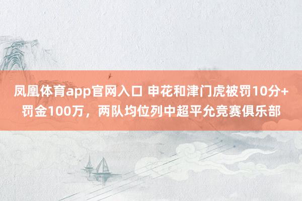 凤凰体育app官网入口 申花和津门虎被罚10分+罚金100万，两队均位列中超平允竞赛俱乐部