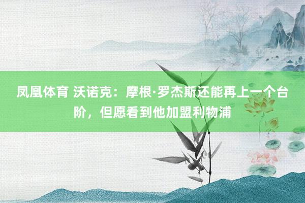 凤凰体育 沃诺克：摩根·罗杰斯还能再上一个台阶，但愿看到他加盟利物浦