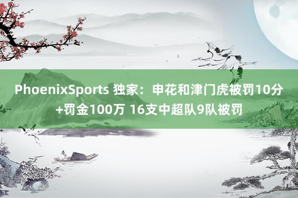 PhoenixSports 独家：申花和津门虎被罚10分+罚金100万 16支中超队9队被罚