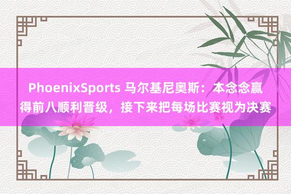 PhoenixSports 马尔基尼奥斯：本念念赢得前八顺利晋级，接下来把每场比赛视为决赛