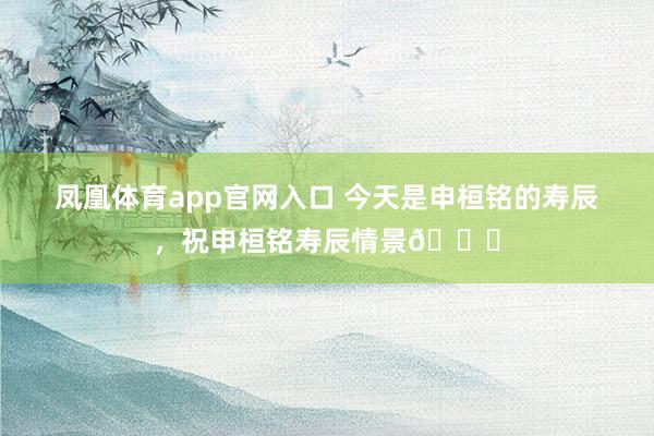 凤凰体育app官网入口 今天是申桓铭的寿辰，<a href=