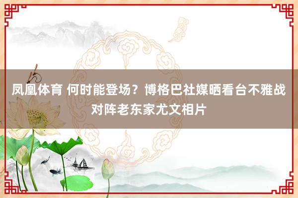 凤凰体育 何时能登场？博格巴社媒晒看台不雅战对阵老东家尤文相片