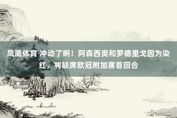 凤凰体育 冲动了啊！阿森西奥和罗德里戈因为染红，将缺席欧冠附加赛首回合