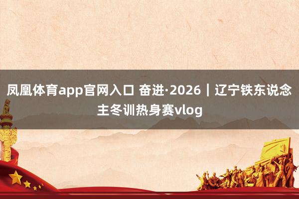 凤凰体育app官网入口 奋进·2026｜辽宁铁东说念主冬训热身赛vlog