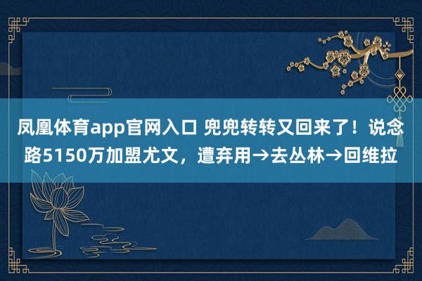 凤凰体育app官网入口 兜兜转转又回来了！说念路5150万加盟尤文，遭弃用→去丛林→回维拉