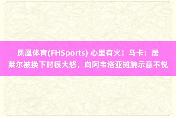 凤凰体育(FHSports) 心里有火！马卡：居莱尔被换下时很大怒，向阿韦洛亚摊腕示意不悦