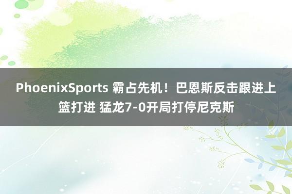 PhoenixSports 霸占先机！巴恩斯反击跟进上篮打进 猛龙7-0开局打停尼克斯