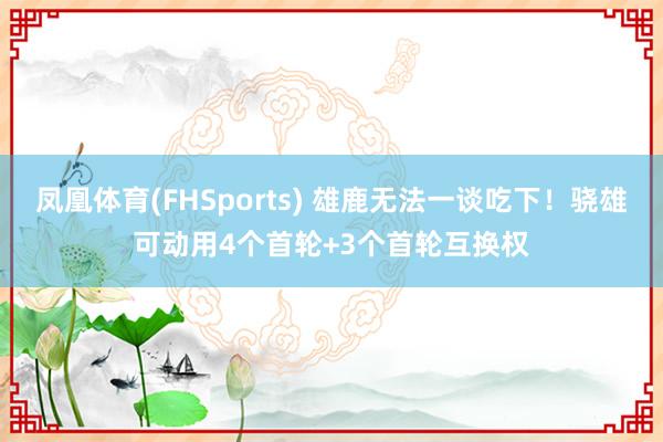 凤凰体育(FHSports) 雄鹿无法一谈吃下！骁雄可动用4个首轮+3个首轮互换权