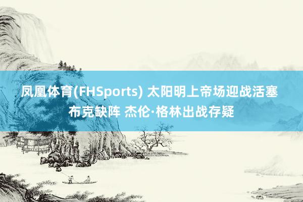 凤凰体育(FHSports) 太阳明上帝场迎战活塞 布克缺阵 杰伦·格林出战存疑