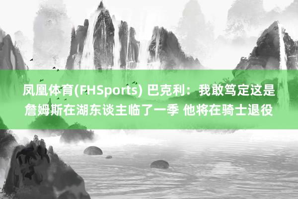 凤凰体育(FHSports) 巴克利：我敢笃定这是詹姆斯在湖东谈主临了一季 他将在骑士退役