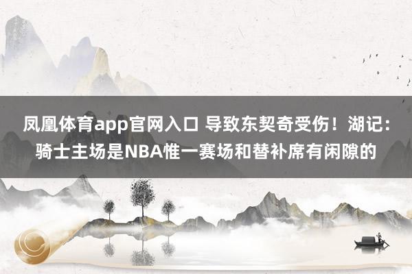 凤凰体育app官网入口 导致东契奇受伤！湖记：骑士主场是NBA惟一赛场和替补席有闲隙的