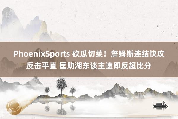 PhoenixSports 砍瓜切菜！詹姆斯连结快攻反击平直 匡助湖东谈主速即反超比分