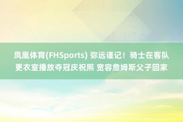 凤凰体育(FHSports) 弥远谨记！骑士在客队更衣室播放夺冠庆祝照 宽容詹姆斯父子回家