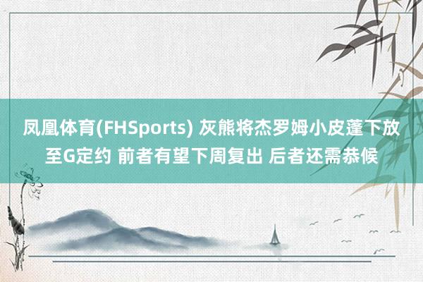 凤凰体育(FHSports) 灰熊将杰罗姆小皮蓬下放至G定约 前者有望下周复出 后者还需恭候