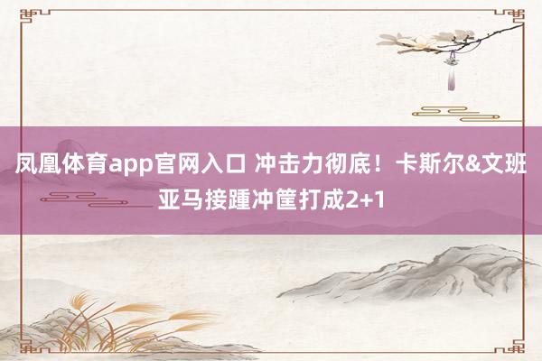 凤凰体育app官网入口 冲击力彻底！卡斯尔&文班亚马接踵冲筐打成2+1