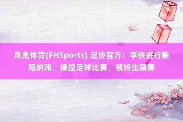 凤凰体育(FHSports) 足协官方：李铁进行贿赂纳贿、操控足球比赛，被终生禁赛