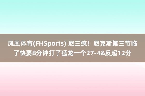 凤凰体育(FHSports) 尼三疯！尼克斯第三节临了快要8分钟打了猛龙一个27-4&反超12分