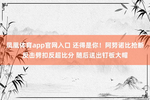 凤凰体育app官网入口 还得是你！阿努诺比抢断反击劈扣反超比分 随后送出钉板大帽
