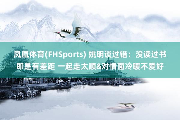 凤凰体育(FHSports) 姚明谈过错：没读过书即是有差距 一起走太顺&对情面冷暖不爱好