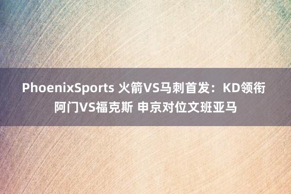 PhoenixSports 火箭VS马刺首发：KD领衔 阿门VS福克斯 申京对位文班亚马