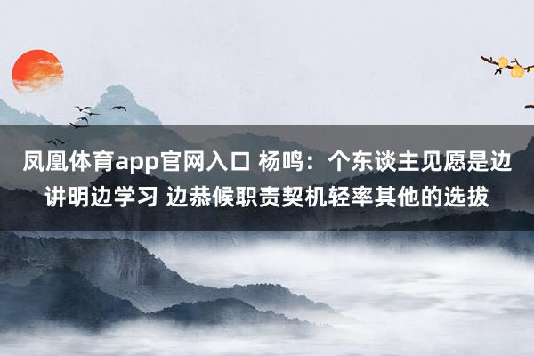 凤凰体育app官网入口 杨鸣：个东谈主见愿是边讲明边学习 边恭候职责契机轻率其他的选拔