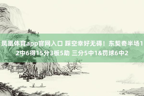凤凰体育app官网入口 踩空幸好无碍！东契奇半场12中6得15分3板5助 三分5中1&罚球6中2
