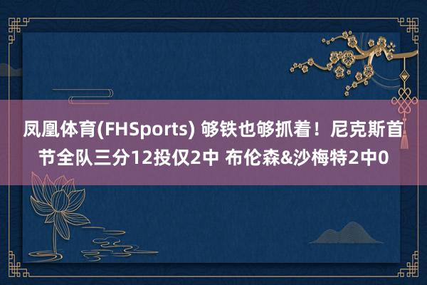 凤凰体育(FHSports) 够铁也够抓着！尼克斯首节全队三分12投仅2中 布伦森&沙梅特2中0
