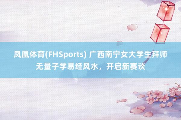 凤凰体育(FHSports) 广西南宁女大学生拜师无量子学易经风水，开启新赛谈
