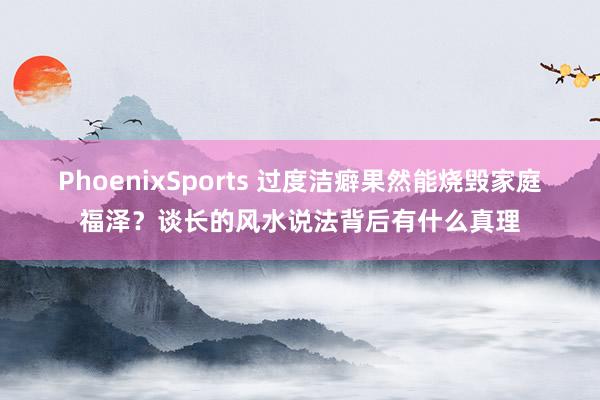 PhoenixSports 过度洁癖果然能烧毁家庭福泽？谈长的风水说法背后有什么真理