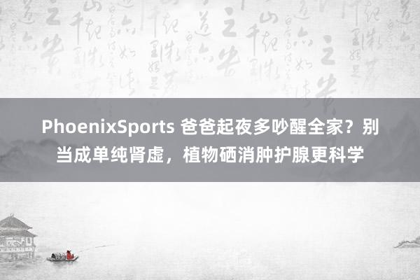 PhoenixSports 爸爸起夜多吵醒全家？别当成单纯肾虚，植物硒消肿护腺更科学