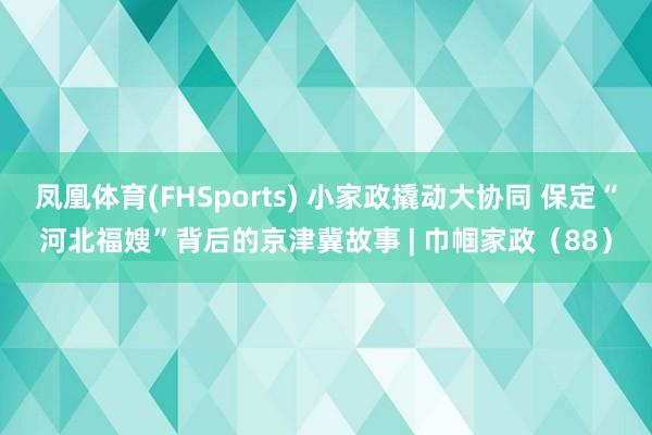 凤凰体育(FHSports) 小家政撬动大协同 保定“河北福嫂”背后的京津冀故事 | 巾帼家政（88）