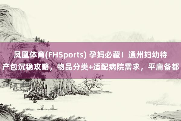 凤凰体育(FHSports) 孕妈必藏！通州妇幼待产包沉稳攻略，物品分类+适配病院需求，平庸备都