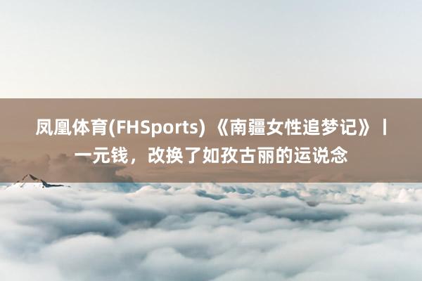 凤凰体育(FHSports) 《南疆女性追梦记》丨一元钱，改换了如孜古丽的运说念