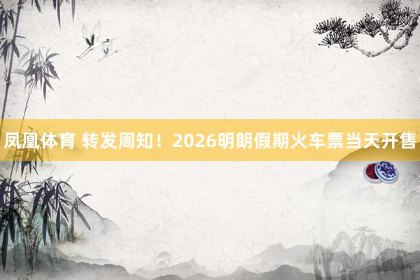 凤凰体育 转发周知！2026明朗假期火车票当天开售