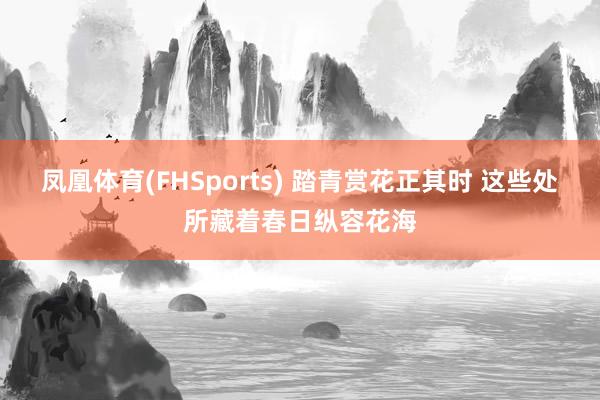 凤凰体育(FHSports) 踏青赏花正其时 这些处所藏着春日纵容花海