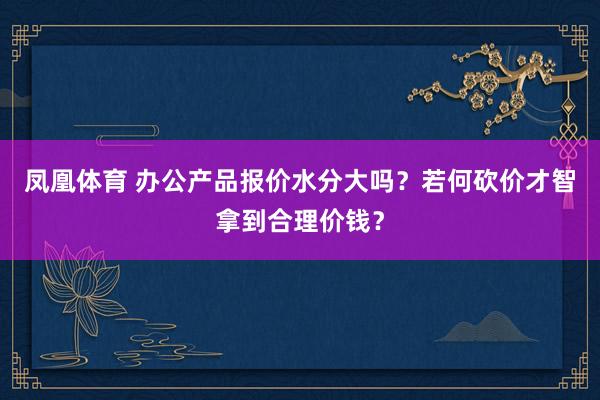 凤凰体育 办公产品报价水分大吗？若何砍价才智拿到合理价钱？
