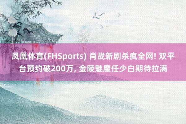 凤凰体育(FHSports) 肖战新剧杀疯全网! 双平台预约破200万， 金陵魅魔任少白期待拉满