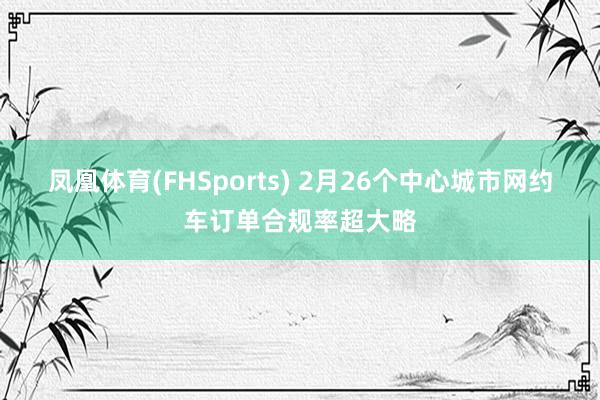 凤凰体育(FHSports) 2月26个中心城市网约车订单合规率超大略