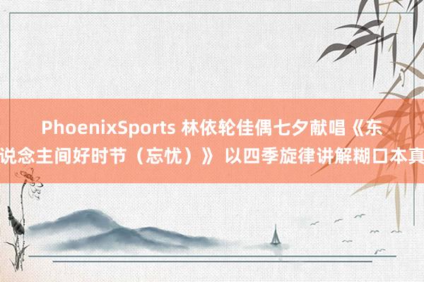 PhoenixSports 林依轮佳偶七夕献唱《东说念主间好时节（忘忧）》 以四季旋律讲解糊口本真