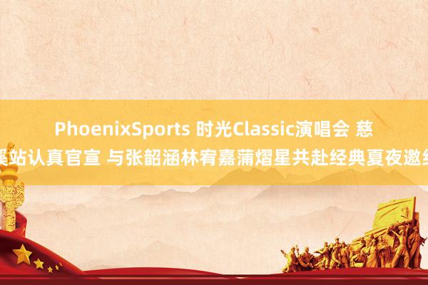 PhoenixSports 时光Classic演唱会 慈溪站认真官宣 与张韶涵林宥嘉蒲熠星共赴经典夏夜邀约
