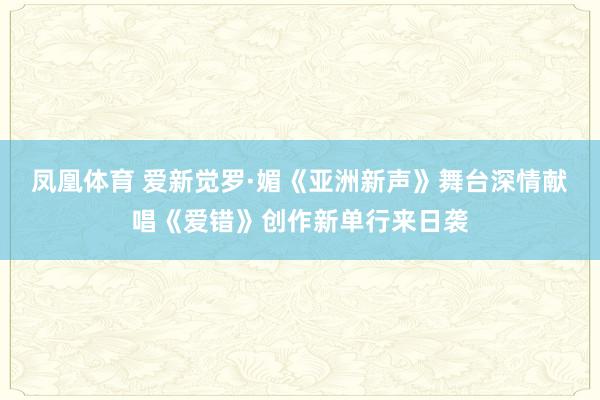 凤凰体育 爱新觉罗·媚《亚洲新声》舞台深情献唱《爱错》创作新单行来日袭