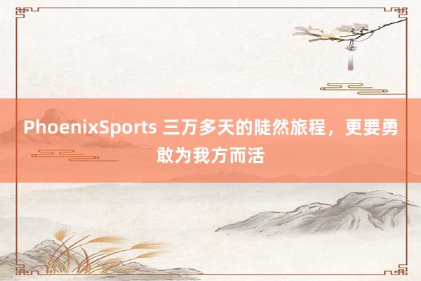 PhoenixSports 三万多天的陡然旅程，更要勇敢为我方而活