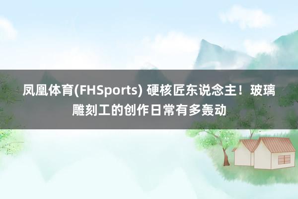 凤凰体育(FHSports) 硬核匠东说念主！玻璃雕刻工的创作日常有多轰动