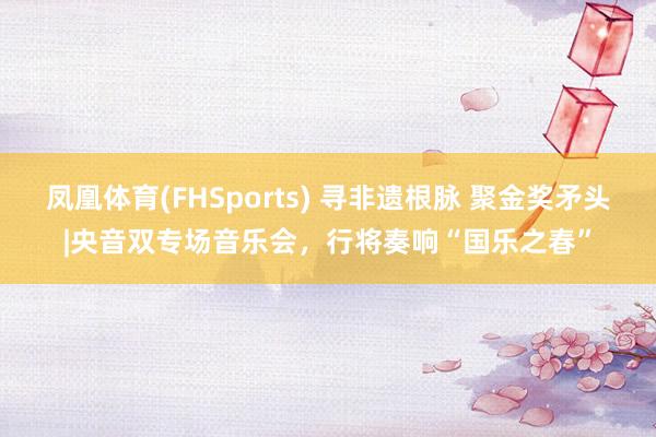 凤凰体育(FHSports) 寻非遗根脉 聚金奖矛头|央音双专场音乐会，行将奏响“国乐之春”