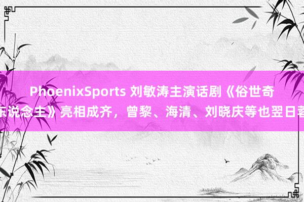 PhoenixSports 刘敏涛主演话剧《俗世奇东说念主》亮相成齐，曾黎、海清、刘晓庆等也翌日蓉