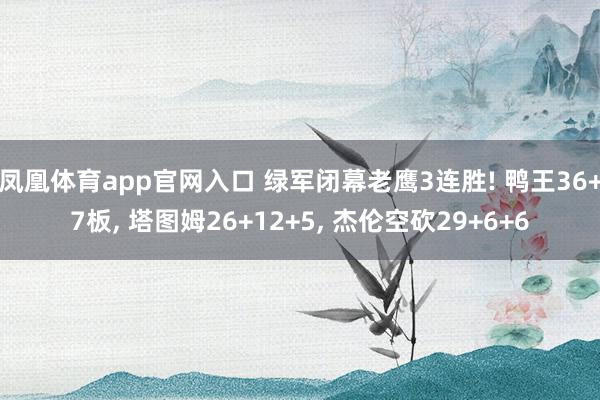 凤凰体育app官网入口 绿军闭幕老鹰3连胜! 鸭王36+7板， 塔图姆26+12+5， 杰伦空砍29+6+6